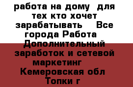 работа на дому  для тех кто хочет зарабатывать. - Все города Работа » Дополнительный заработок и сетевой маркетинг   . Кемеровская обл.,Топки г.